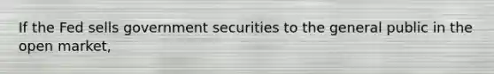 If the Fed sells government securities to the general public in the open market,