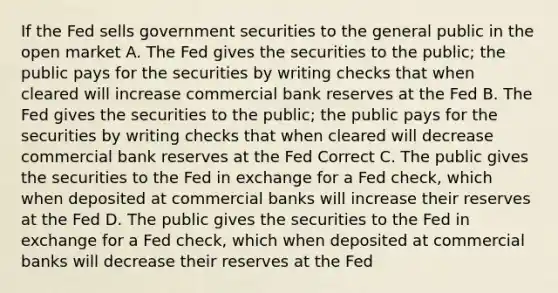 If the Fed sells government securities to the general public in the open market A. The Fed gives the securities to the public; the public pays for the securities by writing checks that when cleared will increase commercial bank reserves at the Fed B. The Fed gives the securities to the public; the public pays for the securities by writing checks that when cleared will decrease commercial bank reserves at the Fed Correct C. The public gives the securities to the Fed in exchange for a Fed check, which when deposited at commercial banks will increase their reserves at the Fed D. The public gives the securities to the Fed in exchange for a Fed check, which when deposited at commercial banks will decrease their reserves at the Fed