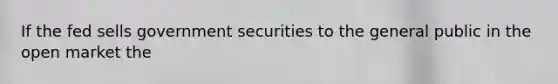 If the fed sells government securities to the general public in the open market the