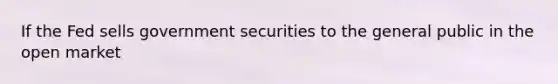 If the Fed sells government securities to the general public in the open market