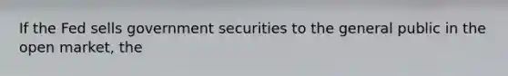 If the Fed sells government securities to the general public in the open market, the