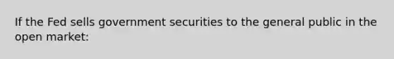 If the Fed sells government securities to the general public in the open market: