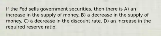 If the Fed sells government securities, then there is A) an increase in the supply of money. B) a decrease in the supply of money. C) a decrease in the discount rate. D) an increase in the required reserve ratio.