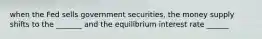 when the Fed sells government securities, the money supply shifts to the _______ and the equilibrium interest rate ______