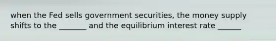 when the Fed sells government securities, the money supply shifts to the _______ and the equilibrium interest rate ______