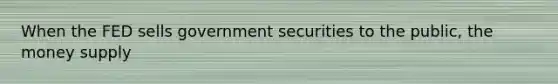 When the FED sells government securities to the public, the money supply