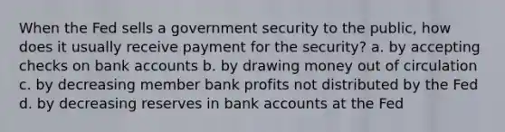 When the Fed sells a government security to the public, how does it usually receive payment for the security? a. by accepting checks on bank accounts b. by drawing money out of circulation c. by decreasing member bank profits not distributed by the Fed d. by decreasing reserves in bank accounts at the Fed