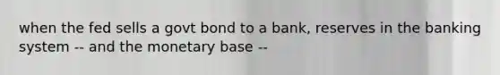 when the fed sells a govt bond to a bank, reserves in the banking system -- and the monetary base --