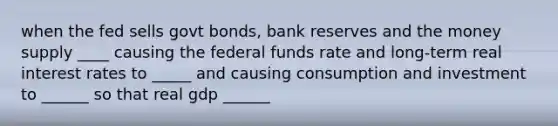 when the fed sells govt bonds, bank reserves and the money supply ____ causing the federal funds rate and long-term real interest rates to _____ and causing consumption and investment to ______ so that real gdp ______