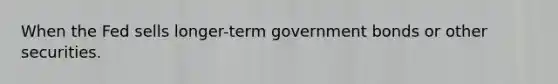 When the Fed sells longer-term government bonds or other securities.