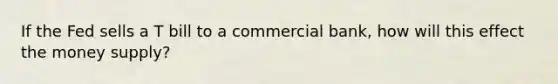 If the Fed sells a T bill to a commercial bank, how will this effect the money supply?