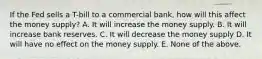 If the Fed sells a T-bill to a commercial bank, how will this affect the money supply? A. It will increase the money supply. B. It will increase bank reserves. C. It will decrease the money supply D. It will have no effect on the money supply. E. None of the above.