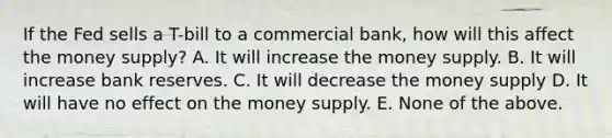 If the Fed sells a T-bill to a commercial bank, how will this affect the money supply? A. It will increase the money supply. B. It will increase bank reserves. C. It will decrease the money supply D. It will have no effect on the money supply. E. None of the above.