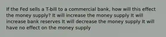 If the Fed sells a T-bill to a commercial bank, how will this effect the money supply? It will increase the money supply It will increase bank reserves It will decrease the money supply It will have no effect on the money supply