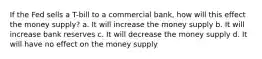 If the Fed sells a T-bill to a commercial bank, how will this effect the money supply? a. It will increase the money supply b. It will increase bank reserves c. It will decrease the money supply d. It will have no effect on the money supply