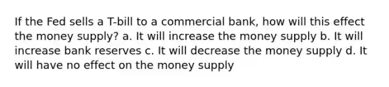 If the Fed sells a T-bill to a commercial bank, how will this effect the money supply? a. It will increase the money supply b. It will increase bank reserves c. It will decrease the money supply d. It will have no effect on the money supply