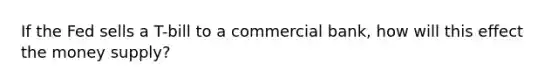 If the Fed sells a T-bill to a commercial bank, how will this effect the money supply?