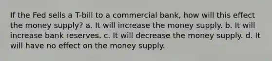 If the Fed sells a T-bill to a commercial bank, how will this effect the money supply? a. It will increase the money supply. b. It will increase bank reserves. c. It will decrease the money supply. d. It will have no effect on the money supply.