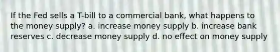 If the Fed sells a T-bill to a commercial bank, what happens to the money supply? a. increase money supply b. increase bank reserves c. decrease money supply d. no effect on money supply