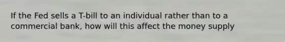 If the Fed sells a T-bill to an individual rather than to a commercial bank, how will this affect the money supply