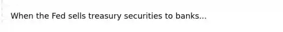 When the Fed sells treasury securities to banks...