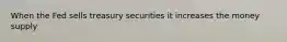 When the Fed sells treasury securities it increases the money supply