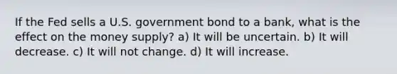 If the Fed sells a U.S. government bond to a bank, what is the effect on the money supply? a) It will be uncertain. b) It will decrease. c) It will not change. d) It will increase.