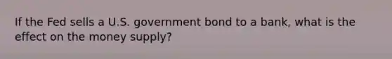 If the Fed sells a U.S. government bond to a bank, what is the effect on the money supply?