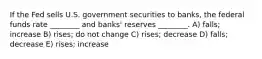 If the Fed sells U.S. government securities to banks, the federal funds rate ________ and banks' reserves ________. A) falls; increase B) rises; do not change C) rises; decrease D) falls; decrease E) rises; increase