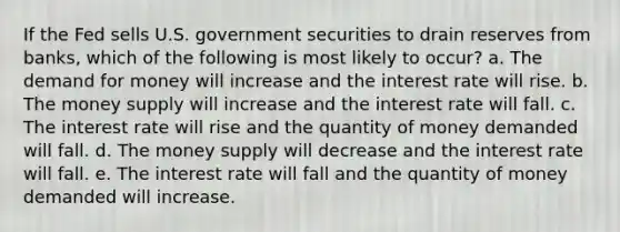 If the Fed sells U.S. government securities to drain reserves from banks, which of the following is most likely to occur? a. The demand for money will increase and the interest rate will rise. b. The money supply will increase and the interest rate will fall. c. The interest rate will rise and the quantity of money demanded will fall. d. The money supply will decrease and the interest rate will fall. e. The interest rate will fall and the quantity of money demanded will increase.