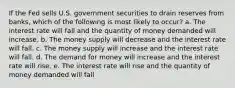 ​If the Fed sells U.S. government securities to drain reserves from banks, which of the following is most likely to occur? a. ​The interest rate will fall and the quantity of money demanded will increase. b. ​The money supply will decrease and the interest rate will fall. c. ​The money supply will increase and the interest rate will fall. d. ​The demand for money will increase and the interest rate will rise. e. ​The interest rate will rise and the quantity of money demanded will fall