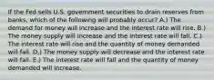 If the Fed sells U.S. government securities to drain reserves from banks, which of the following will probably occur? A.) The demand for money will increase and the interest rate will rise. B.) The money supply will increase and the interest rate will fall. C.) The interest rate will rise and the quantity of money demanded will fall. D.) The money supply will decrease and the interest rate will fall. E.) The interest rate will fall and the quantity of money demanded will increase.