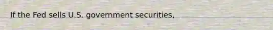 If the Fed sells U.S. government securities,