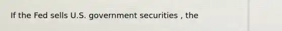 If the Fed sells U.S. government securities , the