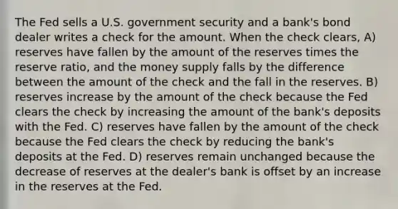 The Fed sells a U.S. government security and a bank's bond dealer writes a check for the amount. When the check clears, A) reserves have fallen by the amount of the reserves times the reserve ratio, and the money supply falls by the difference between the amount of the check and the fall in the reserves. B) reserves increase by the amount of the check because the Fed clears the check by increasing the amount of the bank's deposits with the Fed. C) reserves have fallen by the amount of the check because the Fed clears the check by reducing the bank's deposits at the Fed. D) reserves remain unchanged because the decrease of reserves at the dealer's bank is offset by an increase in the reserves at the Fed.