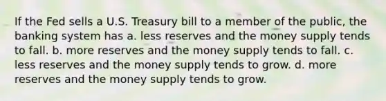 If the Fed sells a U.S. Treasury bill to a member of the public, the banking system has a. less reserves and the money supply tends to fall. b. more reserves and the money supply tends to fall. c. less reserves and the money supply tends to grow. d. more reserves and the money supply tends to grow.