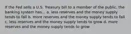 If the Fed sells a U.S. Treasury bill to a member of the public, the banking system has... a. less reserves and the money supply tends to fall b. more reserves and the money supply tends to fall c. less reserves and the money supply tends to grow d. more reserves and the money supply tends to grow