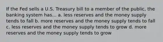 If the Fed sells a U.S. Treasury bill to a member of the public, the banking system has... a. less reserves and the money supply tends to fall b. more reserves and the money supply tends to fall c. less reserves and the money supply tends to grow d. more reserves and the money supply tends to grow