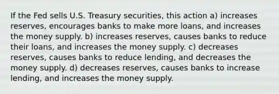 If the Fed sells U.S. Treasury securities, this action a) increases reserves, encourages banks to make more loans, and increases the money supply. b) increases reserves, causes banks to reduce their loans, and increases the money supply. c) decreases reserves, causes banks to reduce lending, and decreases the money supply. d) decreases reserves, causes banks to increase lending, and increases the money supply.