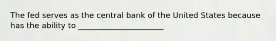 The fed serves as the central bank of the United States because has the ability to ______________________