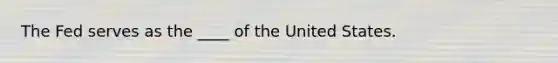 The Fed serves as the ____ of the United States.