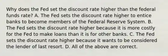 Why does the Fed set the discount rate higher than the federal funds​ rate? A. The Fed sets the discount rate higher to entice banks to become members of the Federal Reserve System. B. The Fed sets the discount rate higher because it is more costly for the Fed to make loans than it is for other banks. C. The Fed sets the discount rate higher because it wants to be considered the lender of last resort. D. All of the above are correct.