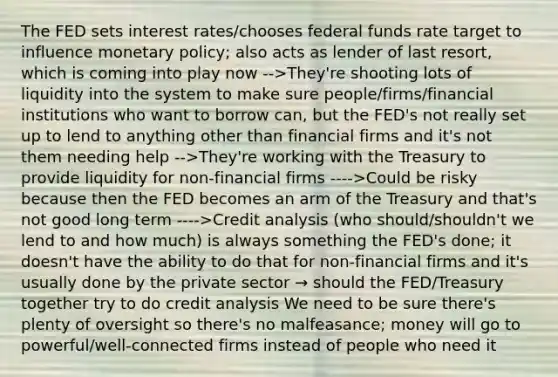 The FED sets interest rates/chooses federal funds rate target to influence monetary policy; also acts as lender of last resort, which is coming into play now -->They're shooting lots of liquidity into the system to make sure people/firms/financial institutions who want to borrow can, but the FED's not really set up to lend to anything other than financial firms and it's not them needing help -->They're working with the Treasury to provide liquidity for non-financial firms ---->Could be risky because then the FED becomes an arm of the Treasury and that's not good long term ---->Credit analysis (who should/shouldn't we lend to and how much) is always something the FED's done; it doesn't have the ability to do that for non-financial firms and it's usually done by the private sector → should the FED/Treasury together try to do credit analysis We need to be sure there's plenty of oversight so there's no malfeasance; money will go to powerful/well-connected firms instead of people who need it