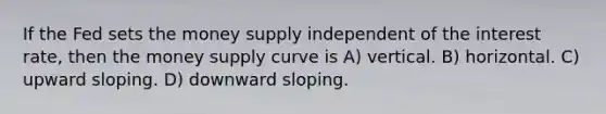 If the Fed sets the money supply independent of the interest rate, then the money supply curve is A) vertical. B) horizontal. C) upward sloping. D) downward sloping.