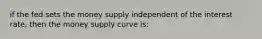 if the fed sets the money supply independent of the interest rate, then the money supply curve is: