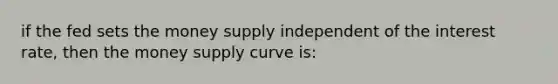 if the fed sets the money supply independent of the interest rate, then the money supply curve is: