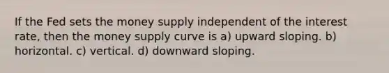 If the Fed sets the money supply independent of the interest rate, then the money supply curve is a) upward sloping. b) horizontal. c) vertical. d) downward sloping.