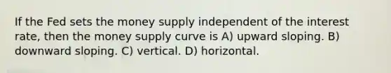 If the Fed sets the money supply independent of the interest rate, then the money supply curve is A) upward sloping. B) downward sloping. C) vertical. D) horizontal.