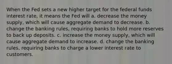 When the Fed sets a new higher target for the federal funds interest rate, it means the Fed will a. decrease the money supply, which will cause aggregate demand to decrease. b. change the banking rules, requiring banks to hold more reserves to back up deposits. c. increase the money supply, which will cause aggregate demand to increase. d. change the banking rules, requiring banks to charge a lower interest rate to customers.