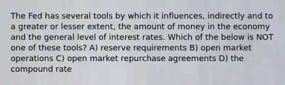 The Fed has several tools by which it influences, indirectly and to a greater or lesser extent, the amount of money in the economy and the general level of interest rates. Which of the below is NOT one of these tools? A) reserve requirements B) open market operations C) open market repurchase agreements D) the compound rate